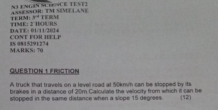 N3 ENGIN SCTENCE TEST2 
ASSESSOR: TM SIMELANE 
TERM: 3^(rd) TERM 
TIME: 2`HOURS 
DATE: 01/11/2024 
CONT FOR HELP 
IS 0815291274 
MARKS: 70 
QUESTION 1 FRICTION 
A truck that travels on a level road at 50km/h can be stopped by its 
brakes in a distance of 20m Calculate the velocity from which it can be 
stopped in the same distance when a slope 15 degrees. (12)