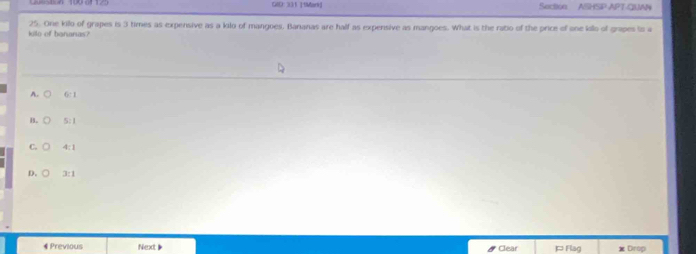 GID: 331 19Mark Sective ASHSIP APT-QUAN
kilo of banarias? 25. One killo of grapes is 3 times as expensive as a kilo of mangoes. Bananas are half as expensive as mangoes. What is the ratio of the price of one kilo of grapes is a
A. 6:1
B. [] 5:1
C. 4:1
D. □ 3:1
《 Previous Next 》 ] Flag Drop
* Clear