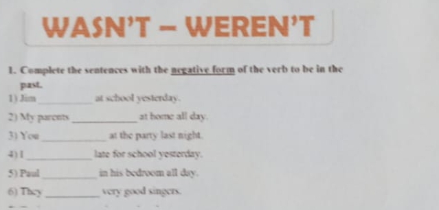 WASN’T - WEREN’T 
1. Complete the sentences with the negative form of the verb to be in the 
past. 
1) Jim_ at school yesterday. 
2) My paronts _at home all day. 
3) You_ at the party last night. 
4)1 _late for school yesterday. 
5) Paul _in his bedroom all day. 
6) They _very good singers.