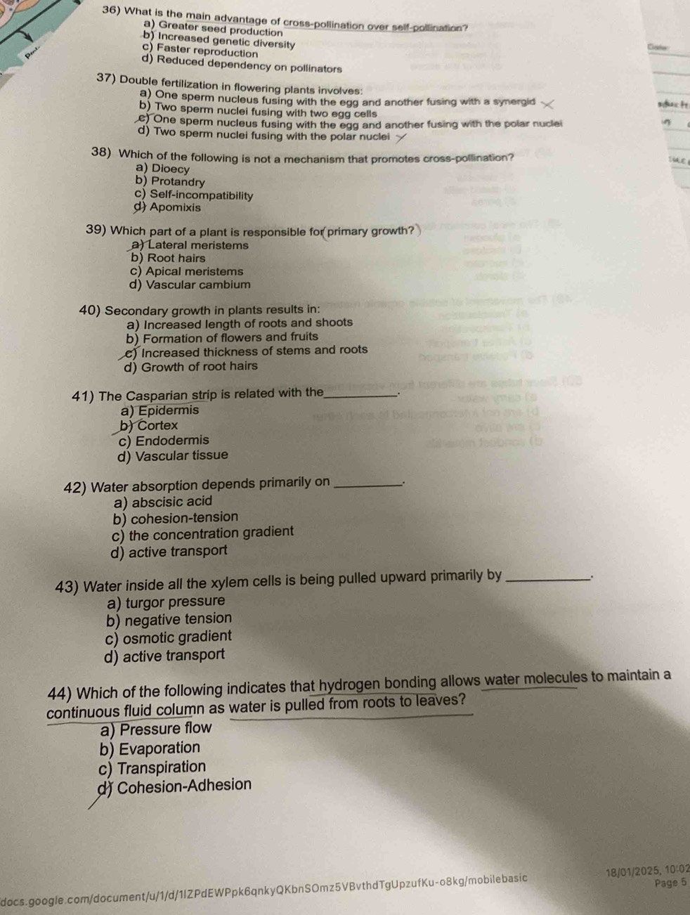 What is the main advantage of cross-pollination over self-pollination?
a) Greater seed production
b) Increased genetic diversity
Cate
c) Faster reproduction
d) Reduced dependency on pollinators
37) Double fertilization in flowering plants involves:
a) One sperm nucleus fusing with the egg and another fusing with a synergid sduct
b) Two sperm nuclei fusing with two egg cells
e) One sperm nucleus fusing with the egg and another fusing with the polar nuclei
d) Two sperm nuclei fusing with the polar nuclei
38) Which of the following is not a mechanism that promotes cross-pollination?
a) Dioecy
b) Protandry
c) Self-incompatibility
d)Apomixis
39) Which part of a plant is responsible for primary growth?
a) Lateral meristems
b) Root hairs
c) Apical meristems
d) Vascular cambium
40) Secondary growth in plants results in:
a) Increased length of roots and shoots
b) Formation of flowers and fruits
c) Increased thickness of stems and roots
d) Growth of root hairs
41) The Casparian strip is related with the_ .
a) Épidermis
b) Cortex
c) Endodermis
d) Vascular tissue
42) Water absorption depends primarily on_ .
a) abscisic acid
b) cohesion-tension
c) the concentration gradient
d) active transport
43) Water inside all the xylem cells is being pulled upward primarily by_
.
a) turgor pressure
b) negative tension
c) osmotic gradient
d) active transport
44) Which of the following indicates that hydrogen bonding allows water molecules to maintain a
continuous fluid column as water is pulled from roots to leaves?
a) Pressure flow
b) Evaporation
c) Transpiration
d) Cohesion-Adhesion
Page 5
docs.google.com/document/u/1/d/1lZPdEWPpk6qnkyQKbnSOmz5VBvthdTgUpzufKu-o8kg/mobilebasic 18/01/2025, 10:02