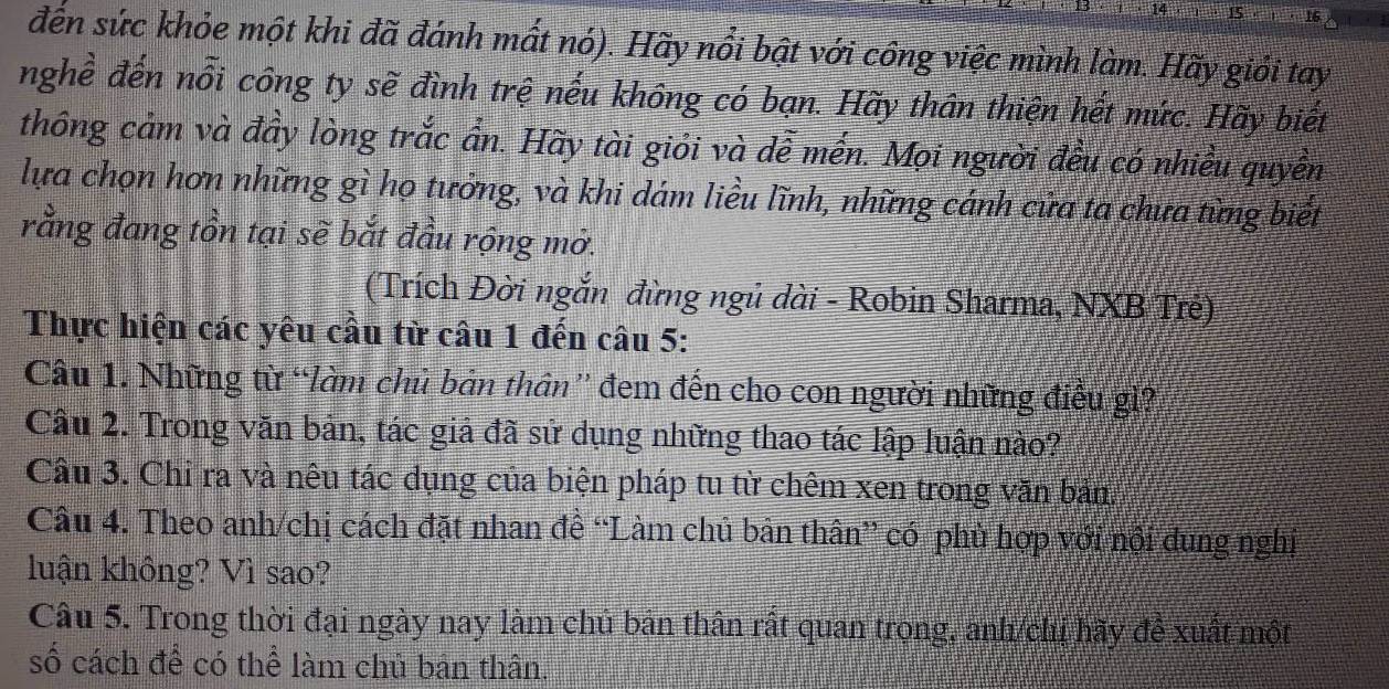 đến sức khỏe một khi đã đánh mất nó). Hãy nổi bật với công việc mình làm. Hãy giỏi tay 
nghề đến nỗi công ty sẽ đình trệ nếu không có bạn. Hãy thân thiện hết mức. Hãy biết 
thông cảm và đầy lòng trắc ẩn. Hãy tài giỏi và dễ mến. Mọi người đều có nhiều quyền 
lựa chọn hơn những gì họ tưởng, và khi dám liều lĩnh, những cánh cửa ta chưa từng biết 
rằng đang tồn tại sẽ bắt đầu rộng mở. 
(Trích Đời ngắn đừng ngủ dài - Robin Sharma, NXB Trẻ) 
Thực hiện các yêu cầu từ câu 1 đến câu 5: 
Câu 1. Những từ “làm chủ bản thân” đem đến cho con người những điều gì? 
Câu 2. Trong văn bản, tác giả đã sử dụng những thao tác lập luận nào? 
Câu 3. Chỉ ra và nêu tác dụng của biện pháp tu từ chêm xen trong văn bản. 
Câu 4. Theo anh/chị cách đặt nhan đề “Làm chủ bản thân” có phủ hợp với nội dung nghị 
luận không? Vì sao? 
Câu 5. Trong thời đại ngày nay làm chủ bản thân rất quan trong, anh/ch hãy đề xuất một 
số cách để có thể làm chủ bản thân.