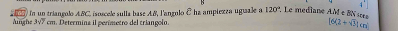 8
120°
4 
6) In un triangolo ABC, isoscele sulla base AB, l’angolo Ô ha ampiezza uguale a Le mediane AM e BN sono 
lunghe 3sqrt(7)cm. Determina il perimetro del triangolo.
[6(2+sqrt(3))cm]