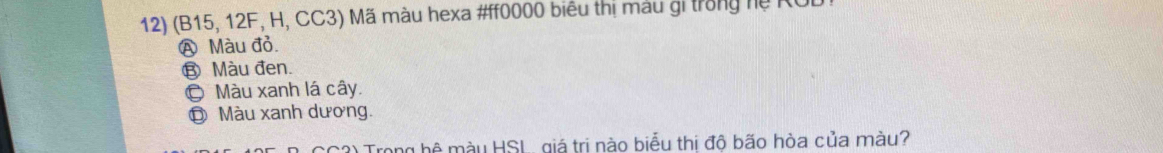 (B15, 12F, H, CC3) Mã màu hexa # ff0000 biểu thị màu gi trong hệ RUL
Ⓐ Màu đỏ.
⑧ Màu đen.
© Màu xanh lá cây.
Đ Màu xanh dương.
C3) Trong hệ màu HSL, giá trị nào biểu thị độ bão hòa của màu?