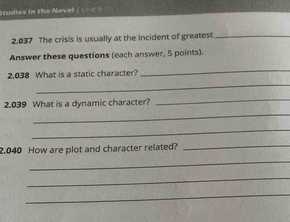 Studies in the Novel | Unit 9 
2.037 The crisis is usually at the incident of greatest_ 
Answer these questions (each answer, 5 points). 
2.038 What is a static character? 
_ 
_ 
2.039 What is a dynamic character? 
_ 
_ 
_ 
2.040 How are plot and character related?_ 
_ 
_ 
_