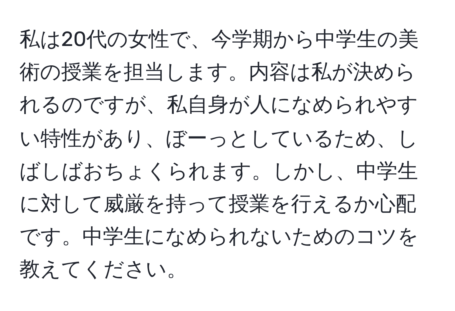 私は20代の女性で、今学期から中学生の美術の授業を担当します。内容は私が決められるのですが、私自身が人になめられやすい特性があり、ぼーっとしているため、しばしばおちょくられます。しかし、中学生に対して威厳を持って授業を行えるか心配です。中学生になめられないためのコツを教えてください。