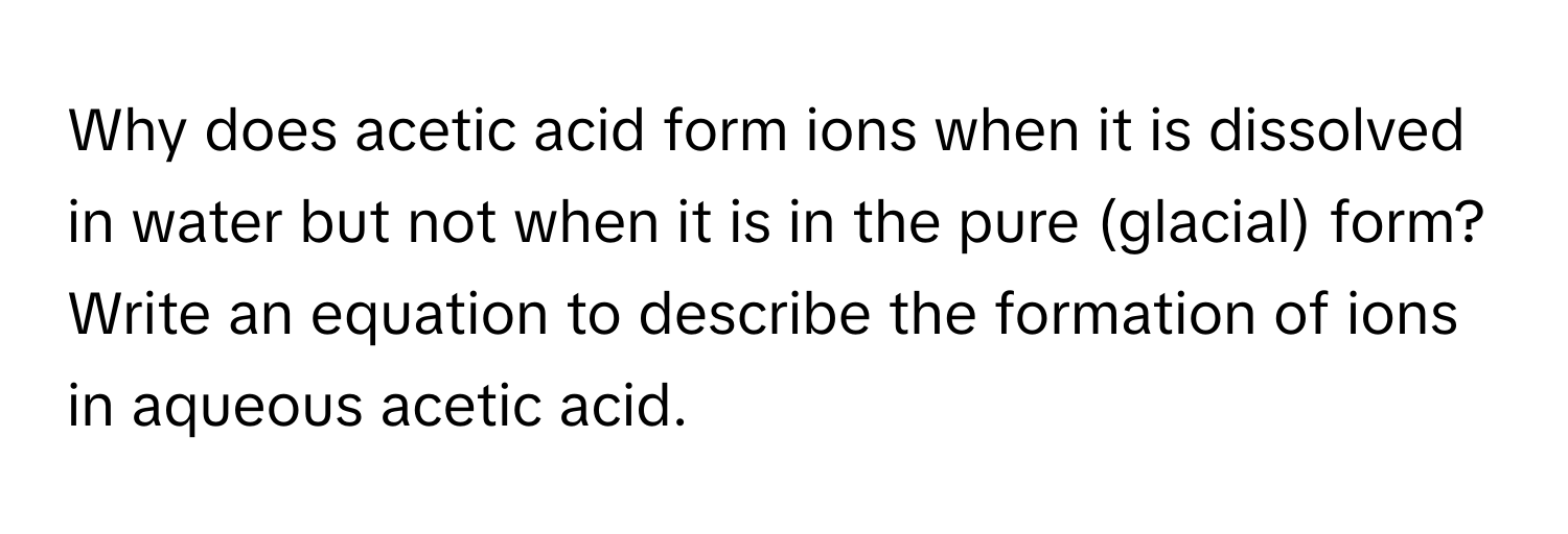 Why does acetic acid form ions when it is dissolved in water but not when it is in the pure (glacial) form? Write an equation to describe the formation of ions in aqueous acetic acid.