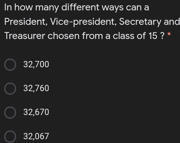 In how many different ways can a
President, Vice-president, Secretary and
Treasurer chosen from a class of 15 ? *
32,700
32,760
32,670
32,067