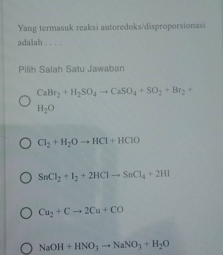 Yang termasuk reaksi autoredoks/disproporsionasi
adalah . . . .
Pilih Salah Satu Jawaban
CaBr_2+H_2SO_4to CaSO_4+SO_2+Br_2+
H_2O
Cl_2+H_2Oto HCl+HClO
SnCl_2+I_2+2HClto SnCl_4+2HI
Cu_2+Cto 2Cu+CO
NaOH+HNO_3to NaNO_3+H_2O