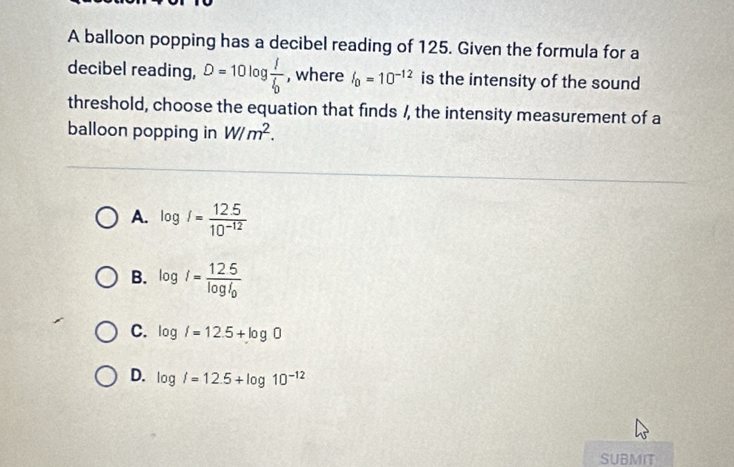 A balloon popping has a decibel reading of 125. Given the formula for a
decibel reading, D=10log frac II_0 , where I_0=10^(-12) is the intensity of the sound
threshold, choose the equation that finds /, the intensity measurement of a
balloon popping in W/m^2.
A. log i= (12.5)/10^(-12) 
B. log i=frac 12.5log i_0
C. log i=12.5+log 0
D. log i=12.5+log 10^(-12)
SUBMIT