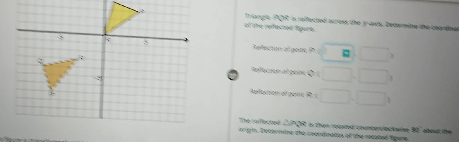 Triangie PQR is reflected across the y-axis. Determine the coordina 
of the reflected figure. 
Reflection of point P. □ , □
Reffection of point x □ , □
Reflection o in □ ,□ )
The reflected △ PQR is then rotated counterclockwise . 320° about t 
origin. Determine the coordinates of the rotated figure.