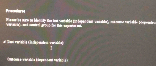 Procedurei 
Please be sure to identify the test variable (independent variable), outcome variable (dependen 
variable), and control group for this experiment. 
Test variable (independent variable): 
Outcome variable (dependent variable):