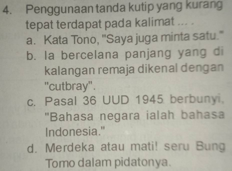 Penggunaan tanda kutip yang kurang
tepat terdapat pada kalimat ... .
a. Kata Tono, "Saya juga minta satu."
b. la bercelana panjang yang di
kalangan remaja dikenal dengan
"cutbray'.
c. Pasal 36 UUD 1945 berbunyi.
"Bahasa negara ialah bahasa
Indonesia."
d. Merdeka atau mati! seru Bung
Tomo dalam pidatonya.