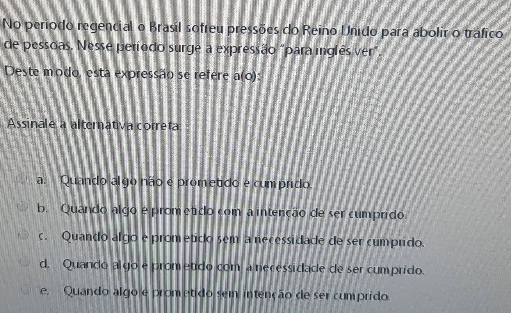 No período regencial o Brasil sofreu pressões do Reino Unido para abolir o tráfico
de pessoas. Nesse período surge a expressão "para inglês ver".
Deste modo, esta expressão se refere a(o) D
Assinale a alternativa correta:
a. Quando algo não é prometido e cumprido.
b. Quando algo é prometido com a intenção de ser cumprido.
c. Quando algo é prometido sem a necessidade de ser cumprido.
d. Quando algo é prometido com a necessidade de ser cumprido.
e. Quando algo é prometido sem intenção de ser cumprido.