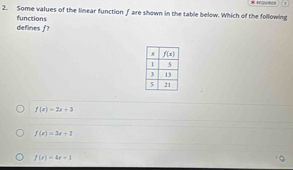 REQUIRED 1
2. Some values of the linear function f are shown in the table below. Which of the following
functions
defines f?
f(x)=2x+3
f(x)=3x+2
f(x)=4x+1