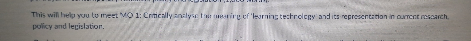 This will help you to meet MO 1: Critically analyse the meaning of 'learning technology' and its representation in current research, 
policy and legislation.