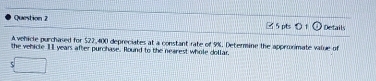 Details 
A vehicle purchased for $22,400 depreciates at a constant rate of 9%. Determine the appronimate value of 
the vehicle 11 years after purchase. Round to the nearest whole dollar.