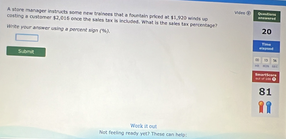 Video a 
A store manager instructs some new trainees that a fountain priced at $1,920 winds up 
costing a customer $2,016 once the sales tax is included. What is the sales tax percentage? 
Write your answer using a percent sign (%). 
Submit 
Work it out 
Not feeling ready yet? These can help: