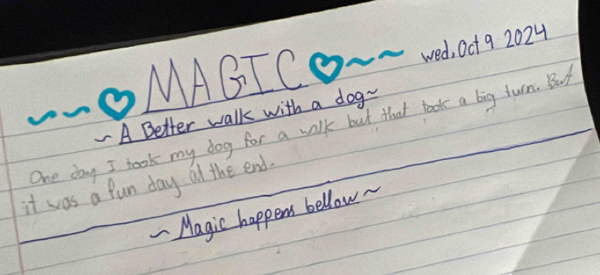 OMAGICO~~ We0t9 2024 
A Better walk with a dog- 
One day I took my dog for a wilk but that book a big turn. But 
it was a fun day al the end. 
- Magic happen bellow.