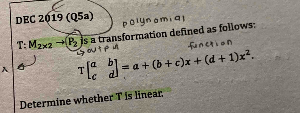 DEC _a 2019(Q5a)
T:M_2* 2to P_2 is a transformation defined as follows: 
A
Tbeginbmatrix a&b c&dendbmatrix =a+(b+c)x+(d+1)x^2. 
Determine whether T is linear