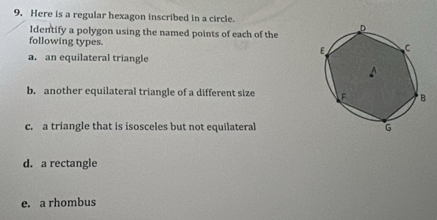 Here is a regular hexagon inscribed in a circle. 
Identify a polygon using the named points of each of the 
following types. 
a. an equilateral triangle 
b. another equilateral triangle of a different size 
c. a triangle that is isosceles but not equilateral 
d. a rectangle 
e. a rhombus