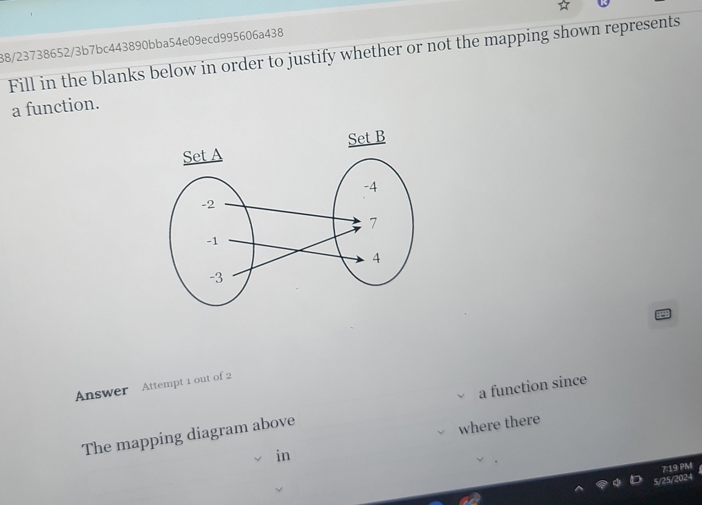 88/23738652/3b7bc443890bba54e09ecd995606a438 
Fill in the blanks below in order to justify whether or not the mapping shown represents 
a function. 
Set B 
Answer Attempt 1 out of 2 
The mapping diagram above a function since 
where there 
in 
7:19 PM 
5/25/2024