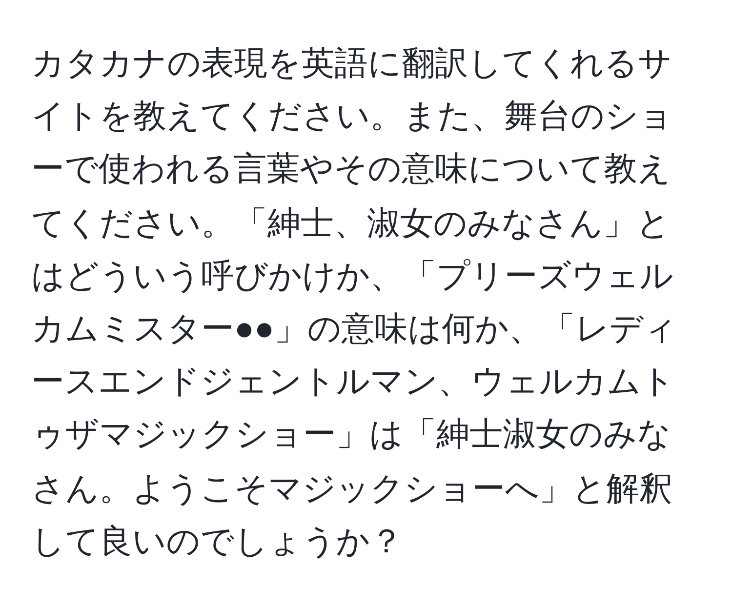 カタカナの表現を英語に翻訳してくれるサイトを教えてください。また、舞台のショーで使われる言葉やその意味について教えてください。「紳士、淑女のみなさん」とはどういう呼びかけか、「プリーズウェルカムミスター●●」の意味は何か、「レディースエンドジェントルマン、ウェルカムトゥザマジックショー」は「紳士淑女のみなさん。ようこそマジックショーへ」と解釈して良いのでしょうか？