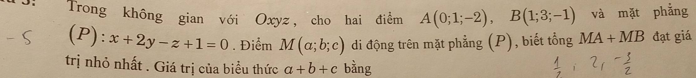 Trong không gian với Oxyz, cho hai điểm A(0;1;-2), B(1;3;-1) và mặt phẳng 
(P): x+2y-z+1=0. Điểm M(a;b;c) di động trên mặt phẳng (P), biết tổng MA+MB đạt giá 
trị nhỏ nhất . Giá trị của biểu thức a+b+c bằng