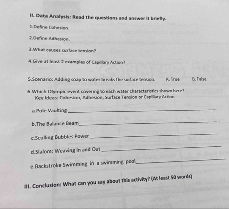 Data Analysis: Read the questions and answer it briefly.
1.Define Cohesion.
2.Define Adhesion.
3.What causes surface tension?
4.Give at least 2 examples of Capillary Action?
5.Scenario: Adding soap to water breaks the surface tension. A. True B. False
6.Which Olympic event covering to each water characteristics shown here?
Key Ideas: Cohesion, Adhesion, Surface Tension or Capillary Action
a.Pole Vaulting
_
b.The Balance Beam
_
c.Sculling Bubbles Power
_
d.Slalom: Weaving In and Out
_
e.Backstroke Swimming in a swimming pool
_
III. Conclusion: What can you say about this activity? (At least 50 words)