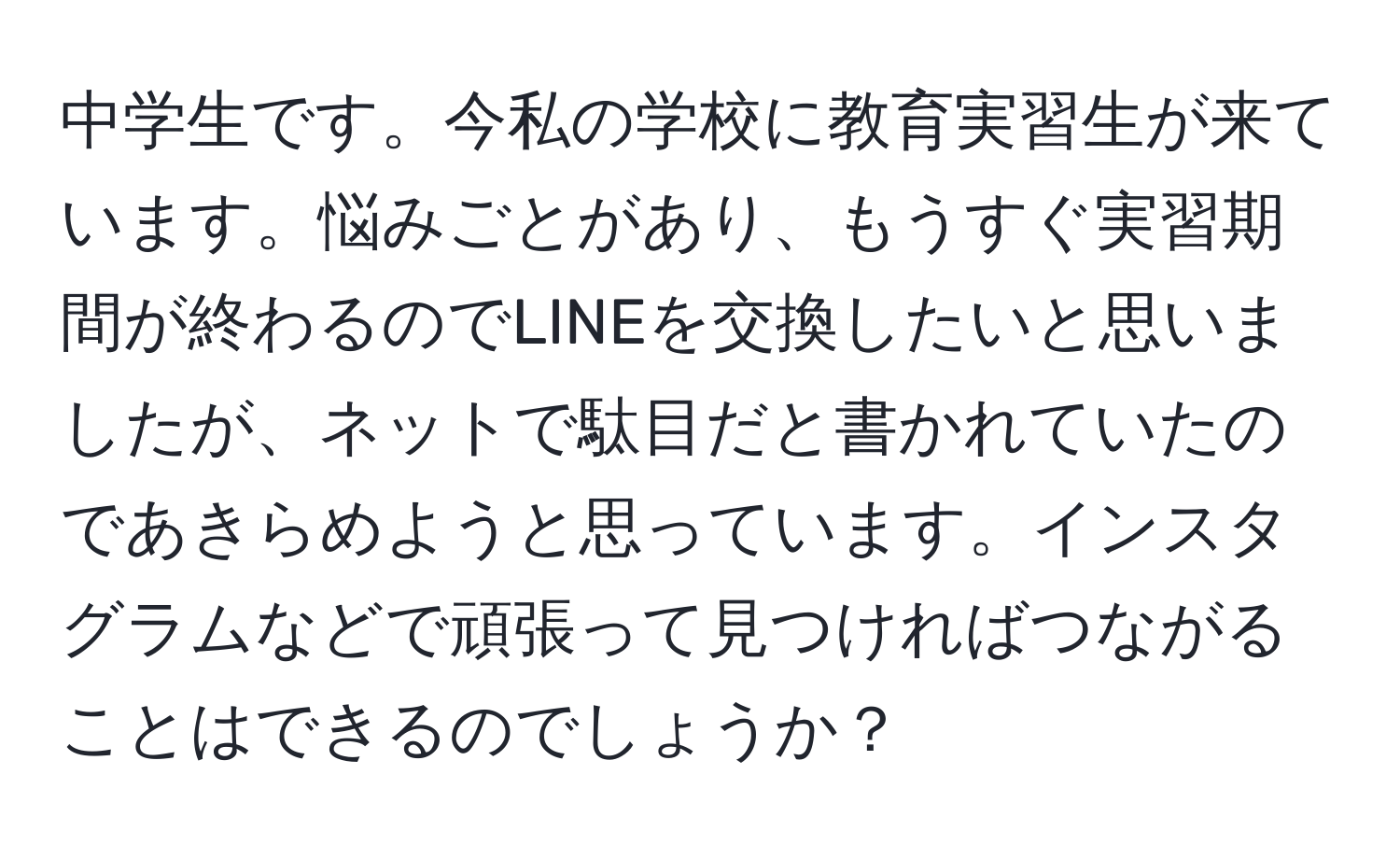 中学生です。今私の学校に教育実習生が来ています。悩みごとがあり、もうすぐ実習期間が終わるのでLINEを交換したいと思いましたが、ネットで駄目だと書かれていたのであきらめようと思っています。インスタグラムなどで頑張って見つければつながることはできるのでしょうか？