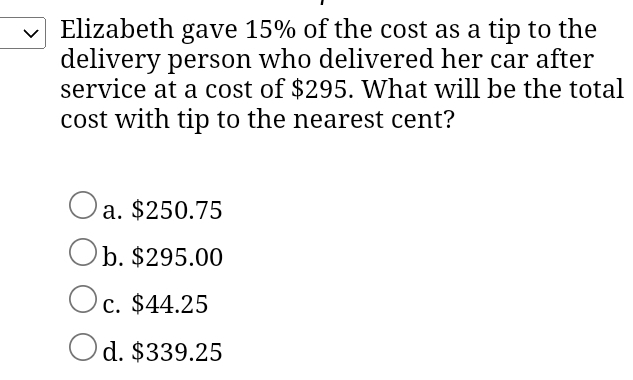 Elizabeth gave 15% of the cost as a tip to the
delivery person who delivered her car after
service at a cost of $295. What will be the total
cost with tip to the nearest cent?
a. $250.75
b. $295.00
c. $44.25
d. $339.25