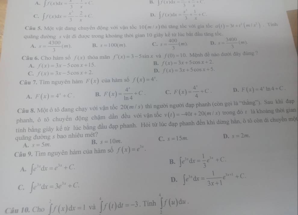 B.
A. ∈t f(x)dx= x/3 - 1/x +C. ∈t f(x)dx=frac 3+frac x+C.
C. ∈t f(x)dx= x^3/3 - 2/x +C. ∈t f(x)dx= x^3/3 + 1/x +C.
D.
Câu 5. Một vật đang chuyển động với vận tốc 10(m/s)thì tăng tốc với gia tốc a(t)=3t+t^2(m/s^2). Tính
quãng đường s vật đi được trong khoảng thời gian 10 giây kể từ lúc bắt đầu tăng tốc.
A. s= 4300/3 (m). B. s=100(m). C. s= 400/3 (m). D. s= 3400/3 (m).
Câu 6. Cho hàm số f(x) thỏa mãn f'(x)=3-5sin x và f(0)=10. Mệnh đề nào dưới đây đúng ?
A. f(x)=3x-5cos x+15.
B. f(x)=3x+5cos x+2.
C. f(x)=3x-5cos x+2.
D. f(x)=3x+5cos x+5.
Câu 7. Tìm nguyên hàm F(x) của hàm số f(x)=4^x.
A. F(x)=4^x+C. B. F(x)= 4^x/ln 4 +C. C. F(x)= 4^x/4 +C. D. F(x)=4^xln 4+C.
Câu 8. Một ô tô đang chạy với vận tốc 20(m / s) thì người người đạp phanh (còn gọi là “thẳng”). Sau khi đạp
phanh, ô tô chuyển động chậm dần đều với vận tốc v(t)=-40t+20(m/s) trong đó  là khoảng thời gian
tính bằng giây kể từ lúc bằng đầu đạp phanh. Hỏi từ lúc đạp phanh đến khi dừng hằn, ô tô còn di chuyển một
quãng dường s bao nhiêu mét?
C. s=15m.
D. s=2m.
A. s=5m.
B. s=10m.
Câu 9. Tìm nguyên hàm của hàm số f(x)=e^(3x).
A. ∈t e^(3x)dx=e^(3x)+C.
B. ∈t e^(3x)dx= 1/3 e^(3x)+C.
C. ∈t e^(3x)dx=3e^(3x)+C.
D. ∈t e^(3x)dx= 1/3x+1 e^(3x+1)+C.
Câu 10. Cho ∈tlimits _2^2f(x)dx=1 và ∈tlimits _4^4f(t)dt=-3. Tính ∈tlimits _2^4f(u)du.