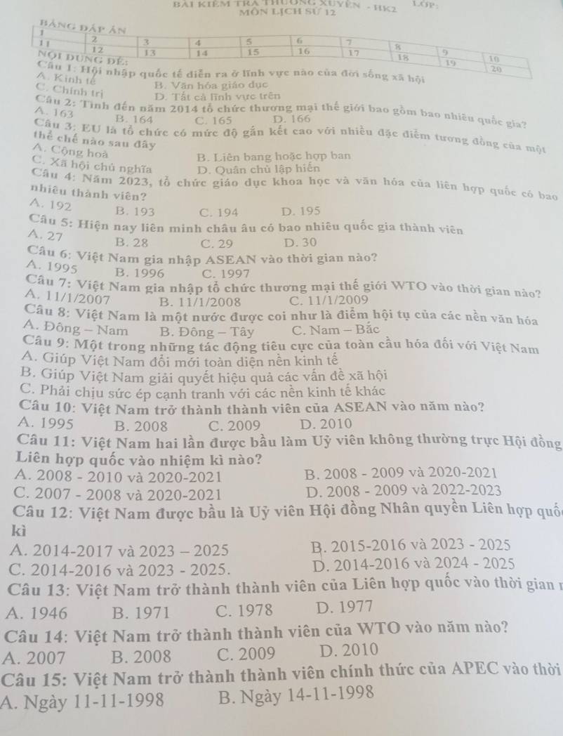 BAI KIÊM TRA THưONG XUYEN - HK2 LGp
Môn LịCh Sử 12
B
B. Văn hóa giáo dục
C. Chính trị D. Tất cả lĩnh vực trên
Cầu 2: Tình đến năm 2014 tổ chức thương mại thế giới bao gồm bao nhiều quốc gia?
A. 163
B. 164 C. 165 D. 166
Cầu 3: EU là tổ chức có mức độ gắn kết cao với nhiều đặc điểm tương đồng của một
thể chế nào sau đây
B. Liên bang hoặc hợp ban
A. Cộng hoà C. Xã hội chủ nghĩa D. Quân chủ lập hiến
Câu 4: Năm 2023, tổ chức giáo dục khoa học và văn hóa của liên hợp quốc có bao
nhiêu thành viên?
A. 192
B. 193 C. 194 D. 195
Câu 5: Hiện nay liên minh châu âu có bao nhiêu quốc gia thành viên
A. 27
B. 28 C. 29 D. 30
Câu 6: Việt Nam gia nhập ASEAN vào thời gian nào?
A. 1995 B. 1996 C. 1997
Câu 7: Việt Nam gia nhập tổ chức thương mại thế giới WTO vào thời gian nào?
A. 11/1/2007 B. 11/1/2008 C. 11/1/2009
Câu 8: Việt Nam là một nước được coi như là điểm hội tụ của các nền văn hóa
A. Đông - Nam B. Đông - Tây C. Nam - Bắc
Câu 9: Một trong những tác động tiêu cực của toàn cầu hóa đối với Việt Nam
A. Giúp Việt Nam đổi mới toàn diện nền kinh tế
B. Giúp Việt Nam giải quyết hiệu quả các vấn đề xã hội
C. Phải chịu sức ép cạnh tranh với các nền kinh tế khác
Câu 10: Việt Nam trở thành thành viên của ASEAN vào năm nào?
A. 1995 B. 2008 C. 2009 D. 2010
Câu 11: Việt Nam hai lần được bầu làm Uỷ viên không thường trực Hội đồng
Liên hợp quốc vào nhiệm kì nào?
A. 2008 - 2010 và 2020-2021 B. 2008 - 2009 và 2020-2021
C. 2007 - 2008 và 2020-2021 D. 2008 - 2009 và 2022-2023
Câu 12: Việt Nam được bầu là Uỷ viên Hội đồng Nhân quyền Liên hợp quố
kì
A. 2014-2017 và 2023 - 2025 B. 2015-2016 và 2023 - 2025
C. 2014-2016 và 2023 - 2025. D. 2014-2016 và 2024 - 2025
Câu 13: Việt Nam trở thành thành viên của Liên hợp quốc vào thời gian n
A. 1946 B. 1971 C. 1978 D. 1977
Câu 14: Việt Nam trở thành thành viên của WTO vào năm nào?
A. 2007 B. 2008 C. 2009 D. 2010
Câu 15: Việt Nam trở thành thành viên chính thức của APEC vào thời
A. Ngày 11-11-1998 B. Ngày 14-11-1998