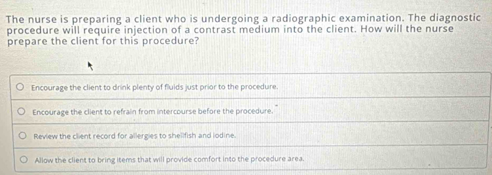 The nurse is preparing a client who is undergoing a radiographic examination. The diagnostic
procedure will require injection of a contrast medium into the client. How will the nurse
prepare the client for this procedure?
Encourage the client to drink plenty of fluids just prior to the procedure.
Encourage the client to refrain from intercourse before the procedure.
Review the client record for allergies to shellfish and iodine.
Allow the client to bring items that will provide comfort into the procedure area.