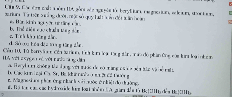 Các đơn chất nhóm IIA gồm các nguyên tố: beryllium, magnesium, calcium, strontium,
barium. Từ trên xuống dưới, một số quy luật biến đổi tuần hoàn
a. Bán kính nguyên tử tăng dần.
b. Thể điện cực chuẩn tăng dần.
c. Tính khử tăng dần.
d. Số oxi hóa đặc trưng tăng dần.
Câu 10. Từ berrylium đến barium, tính kim loại tăng dần, mức độ phản ứng của kim loại nhóm
IIA với oxygen và với nước tăng dần
a. Berylium không tác dụng với nước do có màng oxide bền bảo vệ bề mặt.
b. Các kim loại Ca, Sr, Ba khử nước ở nhiệt độ thường.
c. Magnesium phản ứng nhanh với nước ở nhiệt độ thường.
đ. Độ tan của các hydroxide kim loại nhóm IIA giảm dần từ Be(OH)_2 đến Ba(OH)_2.