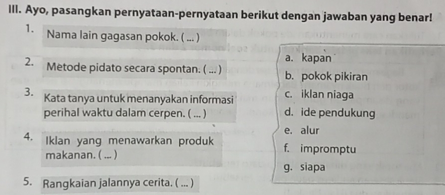 IlI. Ayo, pasangkan pernyataan-pernyataan berikut dengan jawaban yang benar!
1. Nama lain gagasan pokok. ( ... )
a. kapan
2. Metode pidato secara spontan. ( ... )
b. pokok pikiran
3. Kata tanya untuk menanyakan informasi c. iklan niaga
perihal waktu dalam cerpen. ( ... ) d. ide pendukung
e. alur
4. Iklan yang menawarkan produk f. impromptu
makanan. ( ... )
g. siapa
5. Rangkaian jalannya cerita. ( ... )