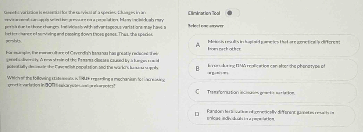 Genetic variation is essential for the survival of a species. Changes in an Elimination Tool
environment can apply selective pressure on a population. Many individuals may
perish due to those changes. Individuals with advantageous variations may have a Select one answer
better chance of surviving and passing down those genes. Thus, the species
persists. Meiosis results in haploid gametes that are genetically different
A
from each other.
For example, the monoculture of Cavendish bananas has greatly reduced their
genetic diversity. A new strain of the Panama disease caused by a fungus could
potentially decimate the Cavendish population and the world's banana supply. B organisms. Errors during DNA replication can alter the phenotype of
Which of the following statements is TRUE regarding a mechanism for increasing
genetic variation in BOTH eukaryotes and prokaryotes?
C Transformation increases genetic variation.
D Random fertilization of genetically different gametes results in
unique individuals in a population.