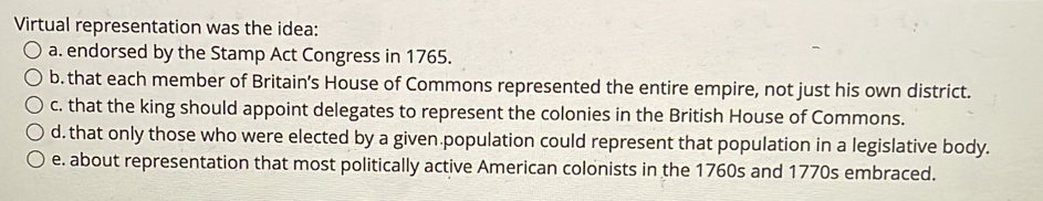 Virtual representation was the idea:
a. endorsed by the Stamp Act Congress in 1765.
b. that each member of Britain’s House of Commons represented the entire empire, not just his own district.
c. that the king should appoint delegates to represent the colonies in the British House of Commons.
d. that only those who were elected by a given population could represent that population in a legislative body.
e. about representation that most politically active American colonists in the 1760s and 1770s embraced.