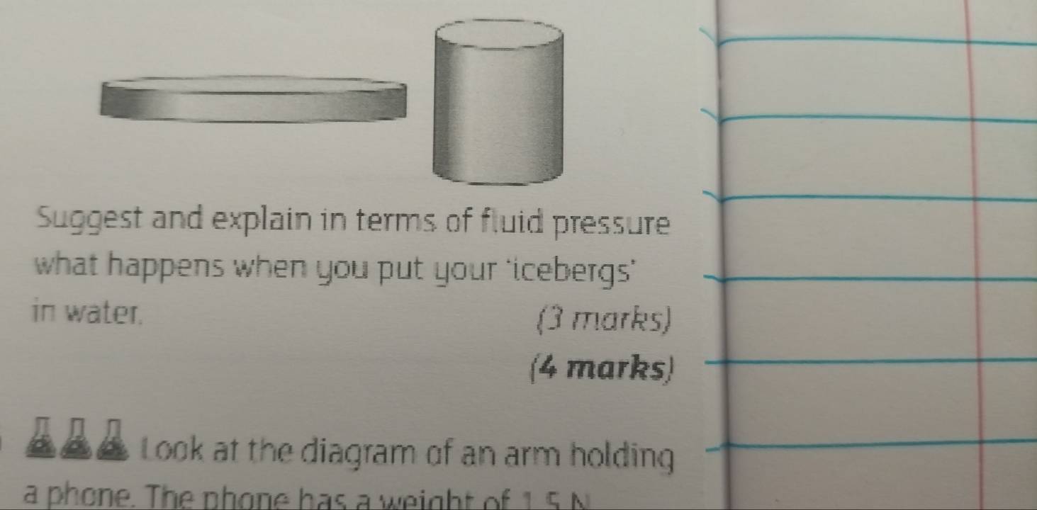 Suggest and explain in terms of fluid pressure 
what happens when you put your ‘icebergs’ 
in water. (3 marks) 
(4 marks) 
Look at the diagram of an arm holding 
a phone. The phone has a weight of 15 N