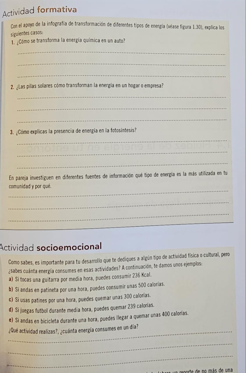 Actividad formativa 
Con el apoyo de la infografía de transformación de diferentes tipos de energía (véase figura 1.30), explica los 
siguientes casos: 
1. ¿Cómo se transforma la energía química en un auto? 
_ 
_ 
_ 
2. ¿Las pilas solares cómo transforman la energía en un hogar o empresa? 
_ 
_ 
_ 
3. ¿Cómo explicas la presencia de energía en la fotosíntesis? 
_ 
_ 
_ 
En pareja investiguen en diferentes fuentes de información qué tipo de energía es la más utilizada en tu 
_ 
comunidad y por qué. 
_ 
_ 
_ 
Actividad socioemocional 
Como sabes, es importante para tu desarrollo que te dediques a algún tipo de actividad física o cultural, pero 
¿sabes cuánta energía consumes en esas actividades? A continuación, te damos unos ejemplos: 
a) Si tocas una guitarra por media hora, puedes consumir 236 Kcal. 
b) Si andas en patineta por una hora, puedes consumir unas 500 calorías. 
c) Si usas patines por una hora, puedes quemar unas 300 calorías. 
d) Si juegas futbol durante media hora, puedes quemar 239 calorías. 
e) Si andas en bicicleta durante una hora, puedes llegar a quemar unas 400 calorías. 
_¿Qué actividad realizas?, ¿cuánta energía consumes en un día? 
_ 
_ 
eprte de no más de una