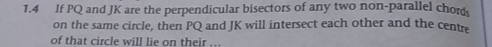 1.4 If PQ and JK are the perpendicular bisectors of any two non-parallel chords 
on the same circle, then PQ and JK will intersect each other and the centre 
of that circle will lie on their ...