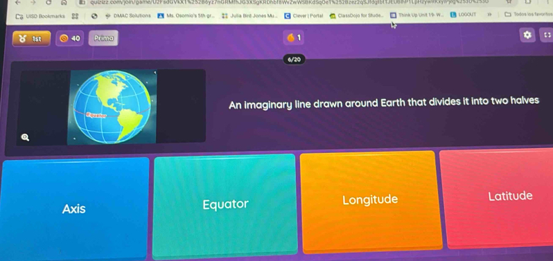 UISD Bookmarks DMAC Solutions Ms. Osomio's 5th gr.. ‡: Julia Bird Jones My ... Clever | Portal ClassDojo for Stude.. Think Up Unit 19- W... LOGOUT Todos los favoritor
1st 40 Prima *
1
6/20
An imaginary line drawn around Earth that divides it into two halves
Axis Equator Longitude Latitude