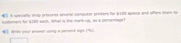 A specialty shop procures several computer printers for $160 apiece and offers them to 
customers for $280 each. What is the mark-up, as a percentage? 
Write your answer using a percent sign (%).