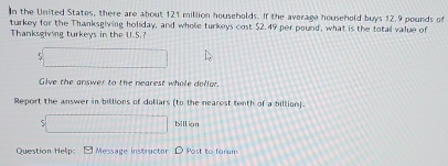 In the United States, there are about 121 million households. If the average household buys 12.9 pounds of 
turkey for the Thanksgiving holiday, and whole turkeys cost $2.49 per pound, what is the total value of 
Thanksgiving turkeys in the U.S.? 
□ 
Give the answer to the nearest whole dollar. 
Report the answer in billions of dollars (to the nearest tenth of a billion). 
:□ billian 
Question Help: Message instructor Post to farum