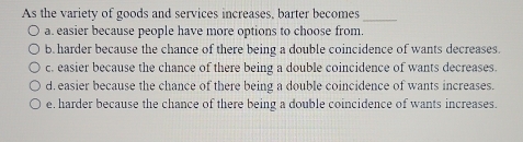 As the variety of goods and services increases, barter becomes_
a. easier because people have more options to choose from.
b. harder because the chance of there being a double coincidence of wants decreases.
c. easier because the chance of there being a double coincidence of wants decreases.
d. easier because the chance of there being a double coincidence of wants increases.
e. harder because the chance of there being a double coincidence of wants increases.