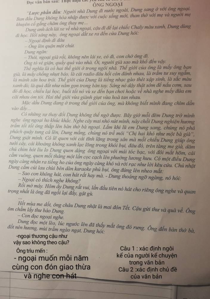 Đọc văn bản sau: Thực hiện cá
ÔnG Ngoại
'Lược phần đầu: Người nhà Dung đi nước ngoài, Dung sang ở với ông ngoại.
Ban đầu Dung không hòa nhập được với cuộc sống mới, than thở với mẹ và người mẹ
khuyên cổ gắng chăm ông thay mẹ...
Dung anh ảch lái xe về nhà ngoại, cậu đi để lại chiếc Chaly màu xanh, Dung dùng
đi học. Hồi sáng này, ông ngoại dắt xe ra đến cửa Dung hỏi:
- Ngoại định đi đâu
- Ông lên quận một chút.
Dung ngăn:
- Thôi, ngoại già rồi, không nên lái xe, có đi, con chở ông đi.
Ông tỏ vẻ giận, quầy quả vào nhà. Ôi, người già sao mà khổ đến vậy.
Thể nghĩa là có hai thế giới ở trong ngôi nhà. Thế giới của ông là mấy ông bạn
già, là mấy chồng nhựt báo, là cái radio đầu hồi còn đánh nhau, là trầm tư suy ngẫm,
là mảnh sân hoa trái. Thế giới của Dung là tiếng nhạc gào thét xập sinh, là sắc màu
xanh đỏ, là quả đất như nằm gọn trong bàn tay. Sáng nó dậy thật sớm để nấu cơm, sau
đó đi học, chiều lại học, buổi tối nó vù xe đến bạn chơi hoặc về nhà nghe mấy đứa em
cãi nhau óm tỏi. Hai thể giới vừa giành giựt vừa hoà tan nhau
Mặc dầu Dung đang ở trong thế giới của ông, mà không biết mình đang chìm dần
vào đẩy...
Có những sự thay đổi Dung không thể ngờ được. Bây giờ mỗi đêm Dung trở mình
nghe ông ngoại ho khúc khắc. Nghe cây mai nhỏ nứt mình, nảy chồi Dung nghiện hương
trầm tối tối ông thắp lên bàn thờ bà ngoại. Lắm khi lũ em Dung sang, chúng nó phá
phách quậy tung cả lên, Dung mắng, chúng nó trề môi “Chị hai khó như một bà già”,
Dung giật mình. Có lẽ quen với cái tĩnh lặng trong sân mà mỗi chiều Dung giúp ông
tưới cây, cái khoảng không xanh lạc lõng trong khói bụi, đầu đó, trên tàng mẹ già, dăm
chú chim hót liu lo Dung quen dáng ông ngoại với mái tóc bạc, với đôi mắt hõm, cái
căm vuông, quen mỗi tháng một lần cọc cạch lên phường lương hưu. Có một điều Dung
ngày càng nhận ra tiếng ho của ông ngày càng khô và rời rạc như lời kêu cứu. Chủ nhật
Dung cắm củi lau chùi bên dàn karaoke phủ bụi, ông đứng lên nheo mắt:
Sao con không hát, con hát rất hay mà. - Dung thoáng ngỡ ngàng, nó hỏi:
— Ngoại có thích nghe không?
Rồi mở máy. Hôm áy Dung rất vui, lần đầu tiên nó hát cho riêng ông nghe và quan
trọng nhất là ông đã ngồi lại đấy, gật gù.
Hết mùa me đốt, ông cháu Dung nhặt là mai đón Tết. Cậu gửi thư và quà về. Ông
ôm chầm lấy thư bảo Dung.
- Con đọc ngoại nghe.
Dung đọc một lèo, lúc ngước lên đã thấy mắt ông đỏ rưng. Ông đến bàn thờ bà,
đốt nén hương, mùi trầm ngào ngạt, Dung hỏi:
-ngoại thương cậu như
vậy sao không theo cậu?
Ông trìu mến : * Câu 1 : xác định ngôi
- ngoại muốn mỗi năm kể của người kể chuyện
trong vǎn bản
cùng con đón giao thừa  Câu 2 :xác định chủ đề
và nghe con hát của văn bản