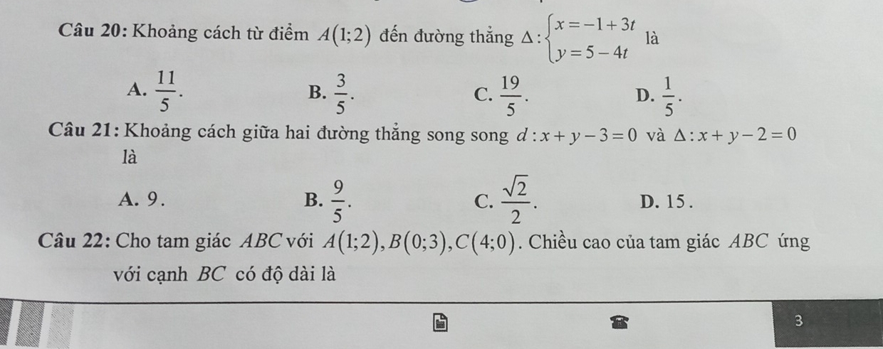 Khoảng cách từ điểm A(1;2) đến đường thẳng Delta :beginarrayl x=-1+3t y=5-4tendarray. là
A.  11/5 .  3/5 .  19/5 .  1/5 . 
B.
C.
D.
Câu 21: Khoảng cách giữa hai đường thẳng song song d .^·  x+y-3=0 và △ :x+y-2=0
là
A. 9. B.  9/5 . C.  sqrt(2)/2 . D. 15.
Câu 22: Cho tam giác ABC với A(1;2), B(0;3), C(4;0). Chiều cao của tam giác ABC ứng
với cạnh BC có độ dài là
3