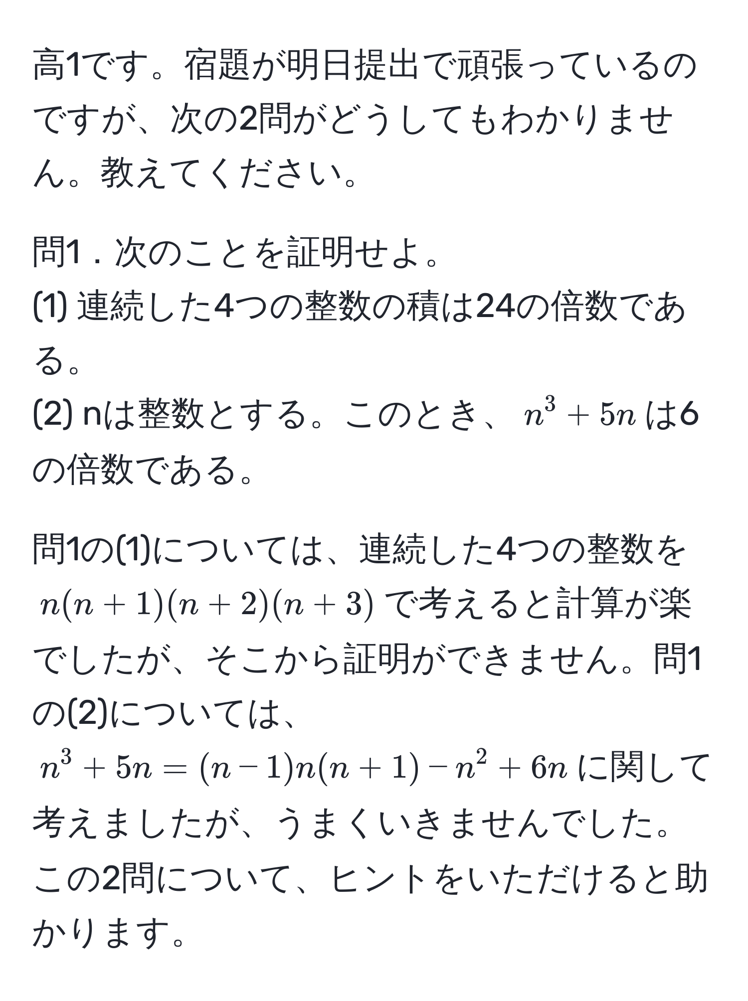 高1です。宿題が明日提出で頑張っているのですが、次の2問がどうしてもわかりません。教えてください。

問1．次のことを証明せよ。
(1) 連続した4つの整数の積は24の倍数である。
(2) nは整数とする。このとき、$n^3 + 5n$は6の倍数である。

問1の(1)については、連続した4つの整数を$n(n+1)(n+2)(n+3)$で考えると計算が楽でしたが、そこから証明ができません。問1の(2)については、$n^3 + 5n = (n-1)n(n+1) - n^2 + 6n$に関して考えましたが、うまくいきませんでした。この2問について、ヒントをいただけると助かります。