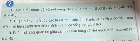 ? 
1. Tìm hiểu nhan đề và nội dung chính của bài thơ Gương báu khuyên răn 
(bài 43). 
2. Nhận biết vai trò của các từ chỉ màu sắc, âm thanh, từ láy và phép đối trong 
việc thể hiện cảnh sắc thiên nhiên và cuộc sống trong bài thơ. 
3. Phân tích mối quan hệ giữa cảnh và tình trong bài thơ Gương báu khuyên răn 
(bài 43).