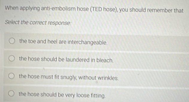 When applying anti-embolism hose (TED hose), you should remember that
Select the correct response:
the toe and heel are interchangeable.
the hose should be laundered in bleach.
the hose must fit snugly, without wrinkles.
the hose should be very loose fitting.