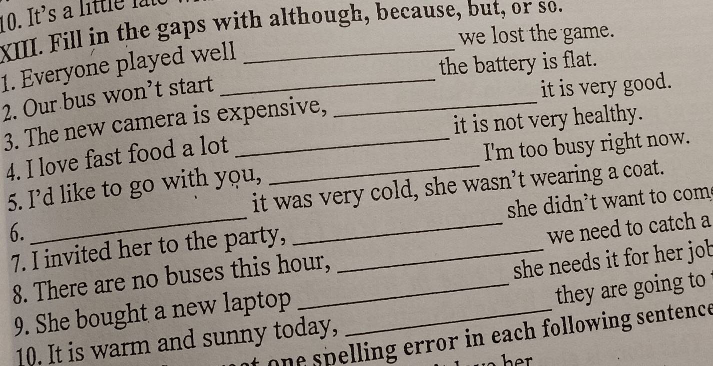 It's a little l t
XIII. Fill in the gaps with although, because, but, or so.
we lost the game.
1. Everyone played well_
the battery is flat.
2. Our bus won’t start_
it is very good.
it is not very healthy.
3. The new camera is expensive,
4. I love fast food a lot_
I'm too busy right now.
_
it was very cold, she wasn’t wearing a coat.
5. I’d like to go with you,
she didn't want to com
6. _we need to catch a
7. I invited her to the party,_
8. There are no buses this hour,
9. She bought a new laptop _she needs it for her job
they are going to
e l i n ea h following sentence
10. It is warm and sunny today,
her